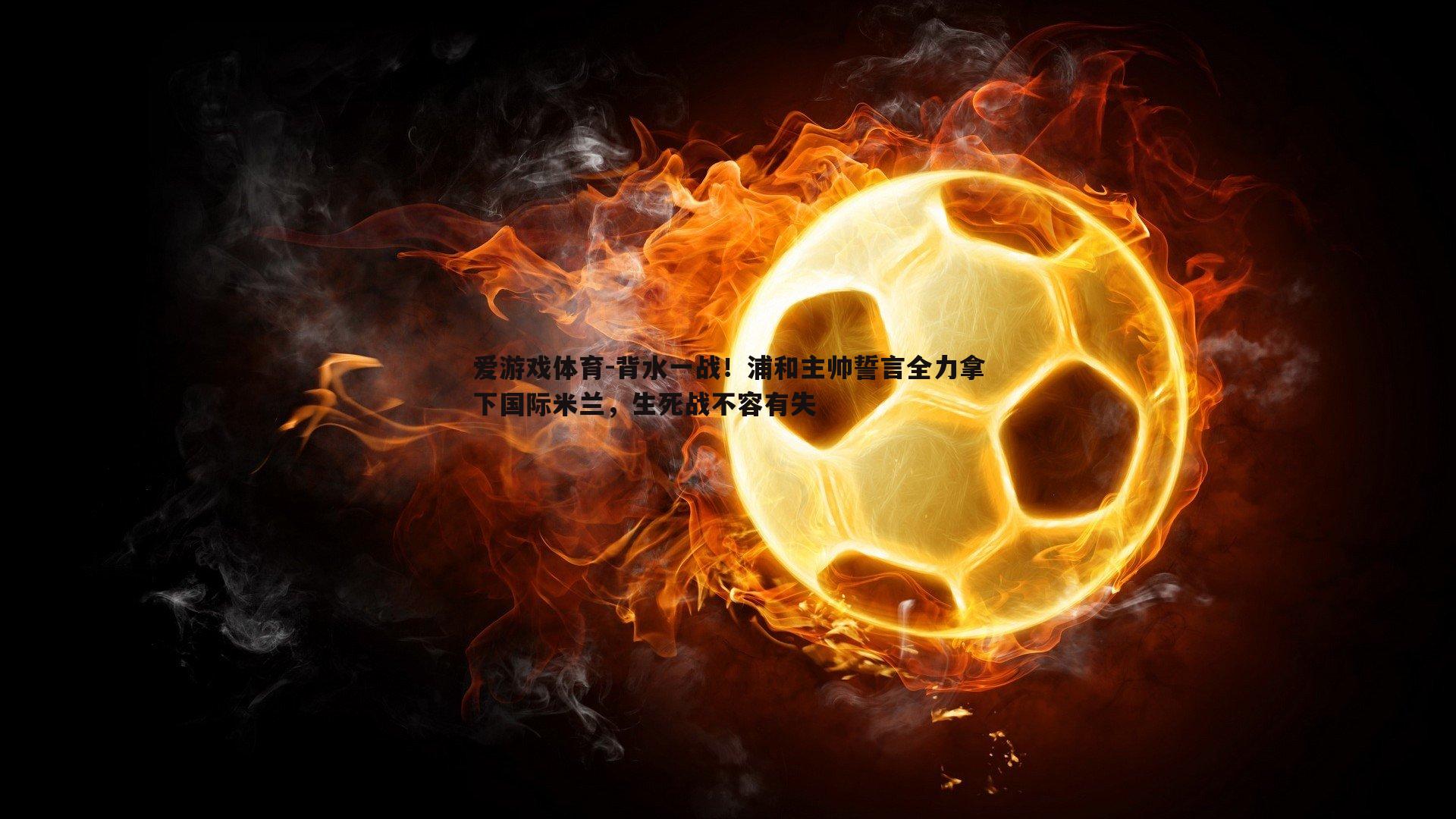 爱游戏体育-背水一战！浦和主帅誓言全力拿下国际米兰，生死战不容有失