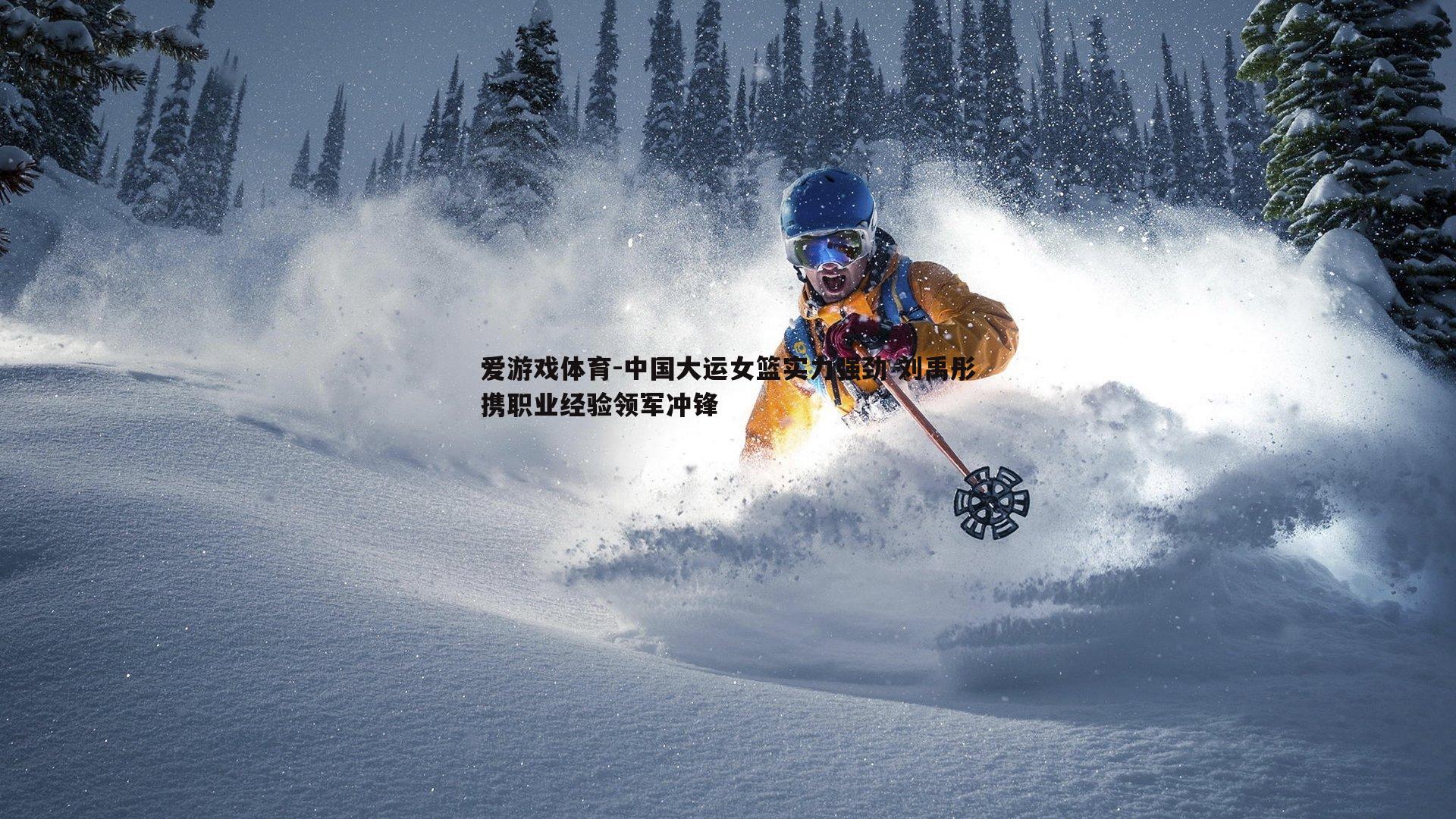 爱游戏体育-中国大运女篮实力强劲 刘禹彤携职业经验领军冲锋