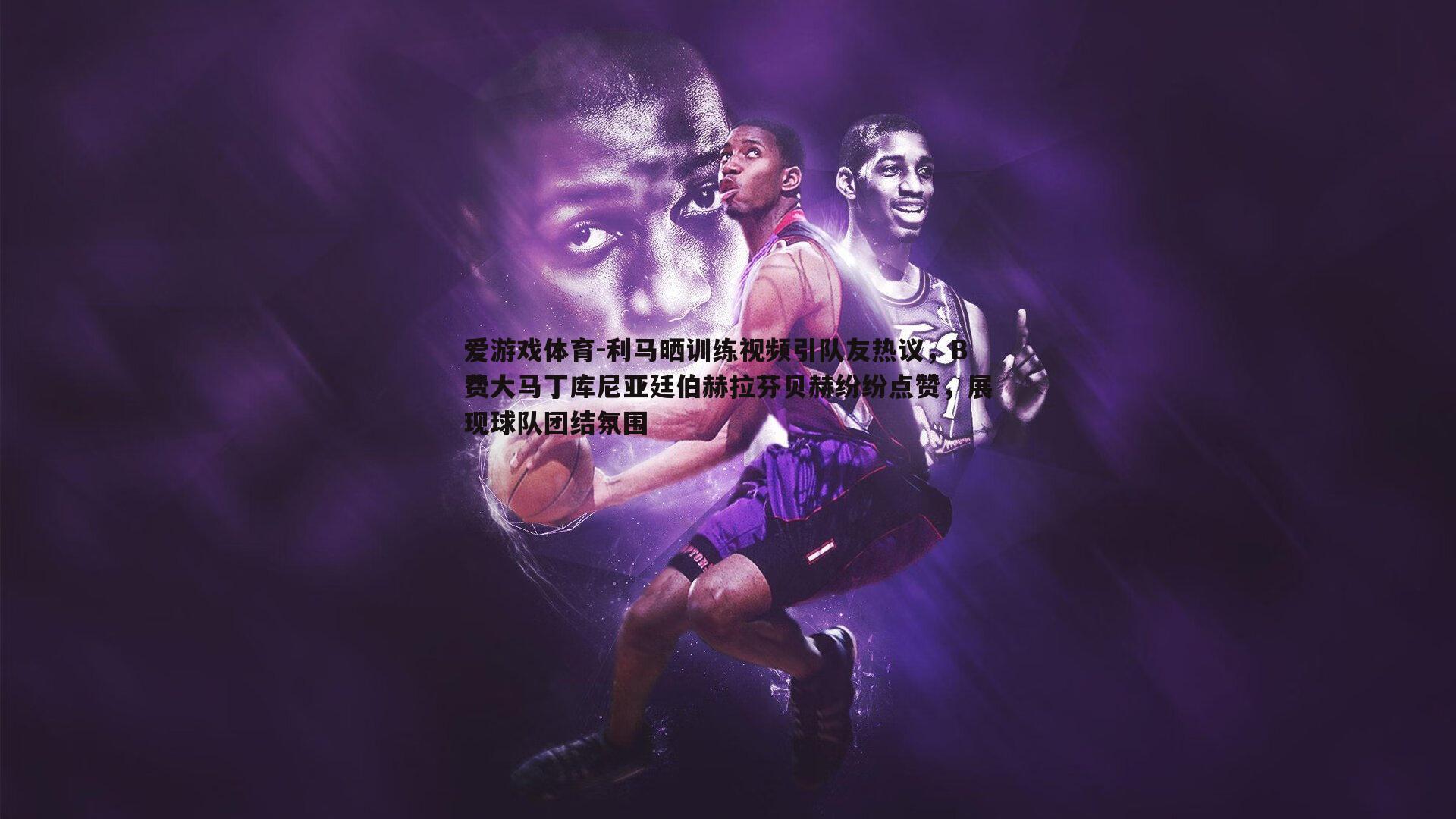 利马晒训练视频引队友热议,B费大马丁库尼亚廷伯赫拉芬贝赫纷纷点赞,展现球队团结氛围