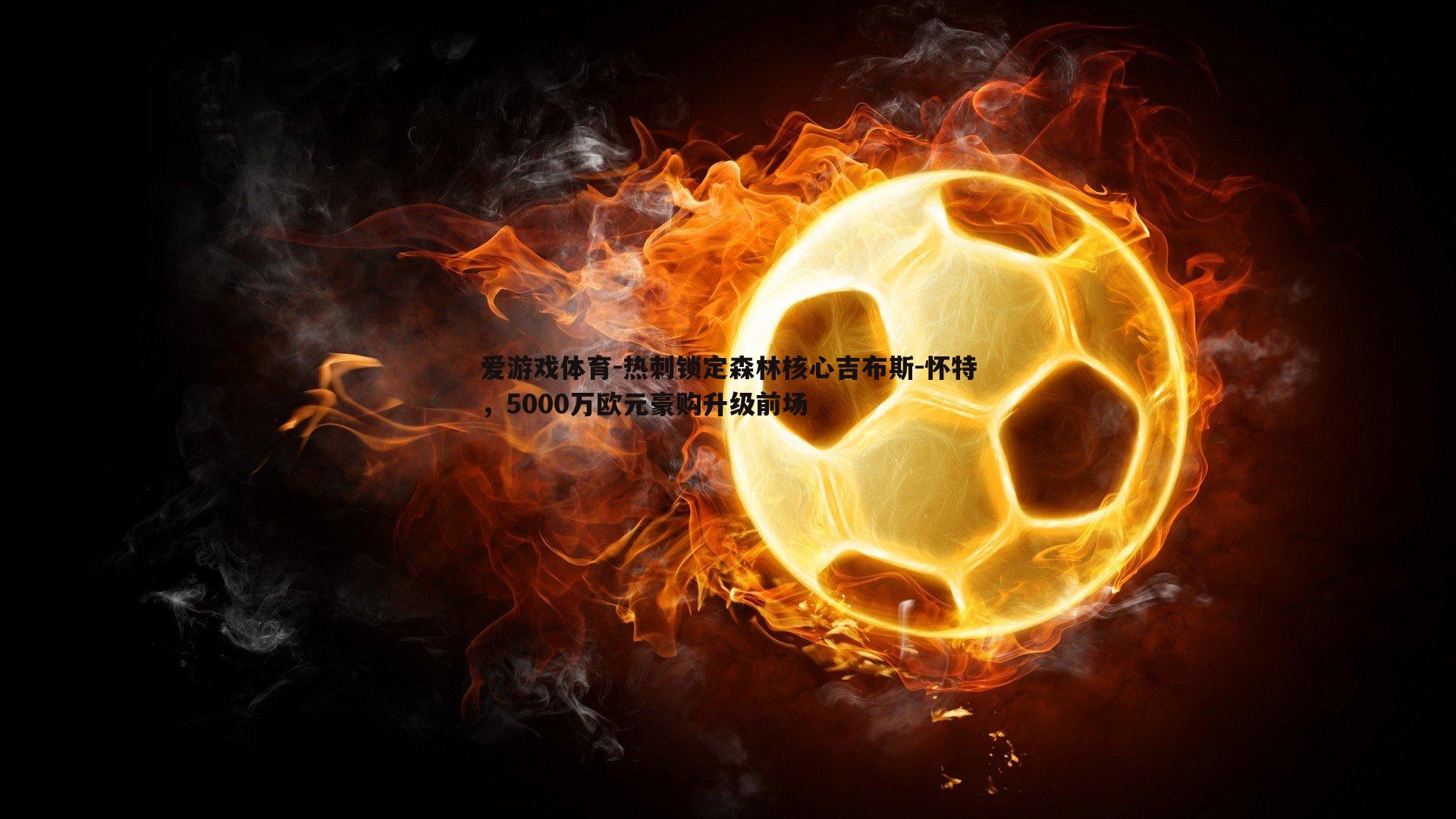 热刺锁定森林核心吉布斯-怀特，5000万欧元豪购升级前场